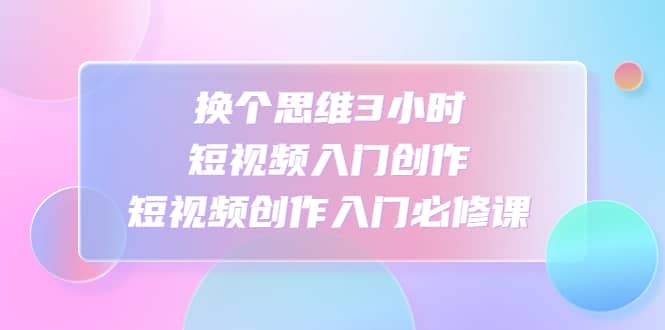 换个思维3小时短视频入门创作，短视频创作入门必修课-PONCC-Ai时代