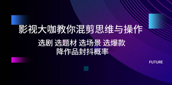 影视大咖教你混剪思维与操作：选剧 选题材 选场景 选爆款 降作品封抖概率-PONCC-Ai时代
