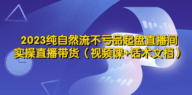 2023纯自然流不亏品起盘直播间，实操直播带货（视频课+话术文档）-PONCC-Ai时代