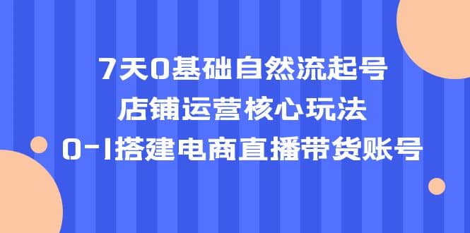 7天0基础自然流起号，店铺运营核心玩法，0-1搭建电商直播带货账号-PONCC-Ai时代