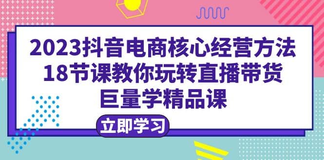 2023抖音电商核心经营方法：18节课教你玩转直播带货，巨量学精品课-PONCC-Ai时代