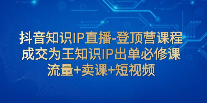 抖音知识IP直播-登顶营课程：成交为王知识IP出单必修课  流量+卖课+短视频-PONCC-Ai时代