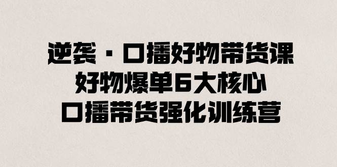 逆袭·口播好物带货课，好物爆单6大核心，口播带货强化训练营-PONCC-Ai时代