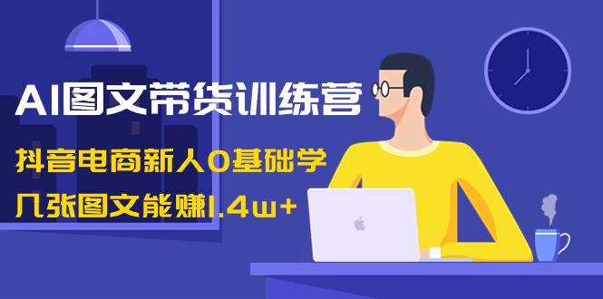 AI图文带货训练营：抖音电商新人0基础学，几张图文能赚1.4w+-PONCC-Ai时代