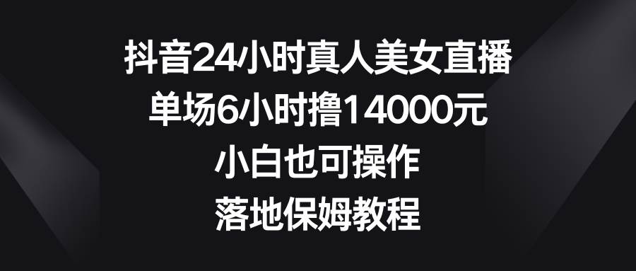 抖音24小时真人美女直播，单场6小时撸14000元，小白也可操作，落地保姆教程-PONCC-Ai时代