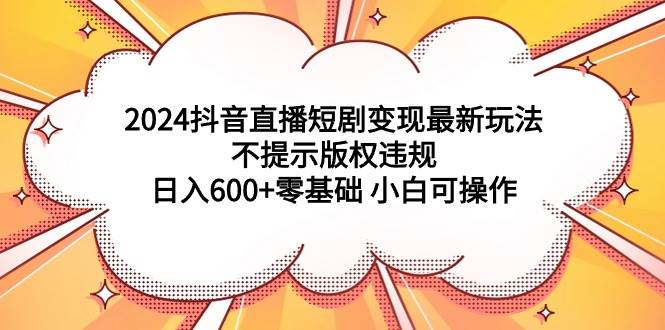 2024抖音直播短剧变现最新玩法，不提示版权违规 日入600+零基础 小白可操作-PONCC-Ai时代