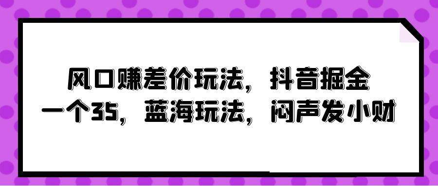 风口赚差价玩法，抖音掘金，一个35，蓝海玩法，闷声发小财-PONCC-Ai时代