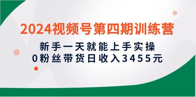 2024视频号第四期训练营，新手一天就能上手实操，0粉丝带货日收入3455元-最新项目