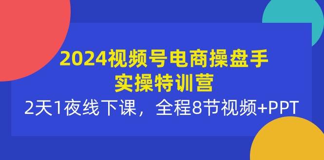 2024视频号电商操盘手实操特训营：2天1夜线下课，全程8节视频+PPT-最新项目