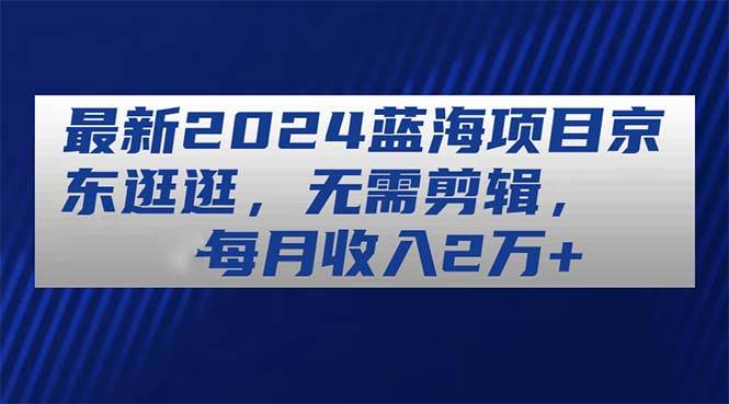 最新2024蓝海项目京东逛逛，无需剪辑，每月收入2万+-PONCC-Ai时代