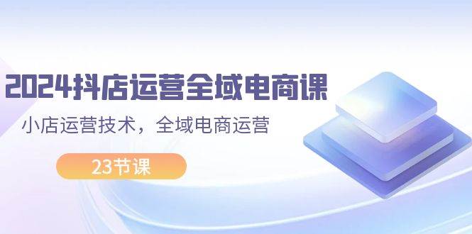 2024抖店运营-全域电商课，小店运营技术，全域电商运营（23节课）-最新项目