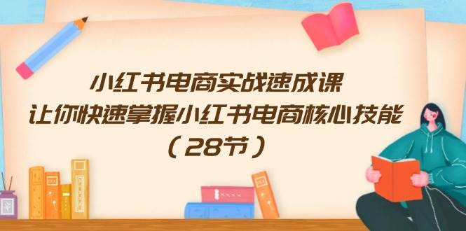 小红书电商实战速成课，让你快速掌握小红书电商核心技能（28节）-最新项目