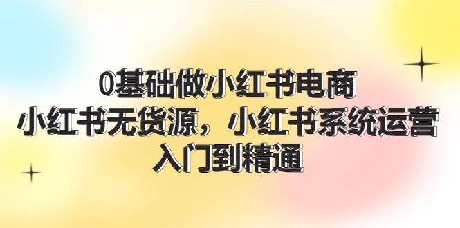 0基础做小红书电商，小红书无货源，小红书系统运营，入门到精通 (70节)-最新项目