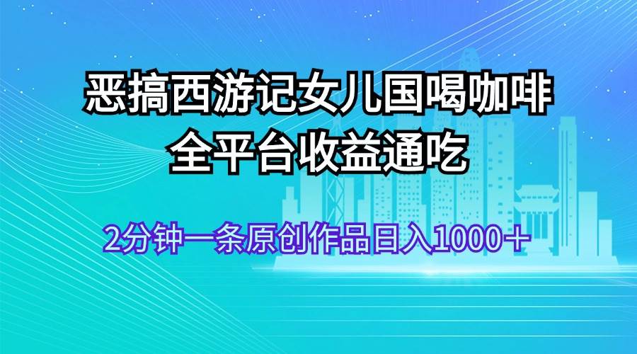 恶搞西游记女儿国喝咖啡 全平台收益通吃 2分钟一条原创作品日入1000＋-PONCC-Ai时代