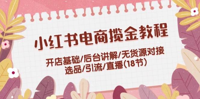 小红书电商揽金教程：开店基础/后台讲解/无货源对接/选品/引流/直播(18节)-PONCC-Ai时代